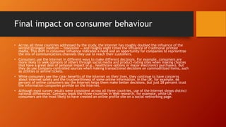 Final impact on consumer behaviour
• Across all three countries addressed by the study, the Internet has roughly doubled the influence of the
second strongest medium -- television -- and roughly eight times the influence of traditional printed
media. This shift in consumer influence indicates a need and an opportunity for companies to reprioritize
the mix of communications channels they use to reach their customers.
• Consumers use the Internet in different ways to make different decisions. For example, consumers are
more likely to seek opinions of others through social media and product-rating sites when making choices
that have a great deal of personal impact (e.g., healthcare options or major electronics purchases). But
they do use company-controlled sources when making transactional decisions on commoditized items, such
as utilities or airline tickets.
• While consumers see the clear benefits of the Internet on their lives, they continue to have concerns
about internet safety and the trustworthiness of some online information. In the UK, for example, 66
percent of online consumers say the Internet helps them make better decisions, but just 28 percent trust
the information companies provide on the Internet.
• Although most survey results were consistent across all three countries, use of the Internet shows distinct
national differences. Germany leads the three countries in Web research, for example, while UK
consumers are the most likely to have created an online profile site on a social networking page.
 