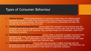Types of Consumer Behaviour
i. Habitual buying is the buying behavior of customers where they are making repeat
purchases number of times of an already known brand without the process of high
involvement and decisioning. The product is perceived as commodity and does not
provide much difference from its rivals
ii. Variety-seeking buying behaviour occurs when the consumer is not involved with the
purchase, yet there are significant brand differences. In this case, the cost of switching
products is low, and so the consumer may, perhaps simply out of boredom, move from
one brand to another.
iii. Dissonance-reducing buying behavior occurs when a consumer is highly involved in the
purchase of an item, but they have a hard time pinpointing the difference between
various brands. ... The “dissonance” occurs when a consumer is worried they will make
the wrong choice and will regret their decision later.
iv. Complex buying behaviour occurs when the consumer is highly involved with the
purchase and when there are significant differences between brands. This behaviour can
be associated with the purchase of a new home or a personal computer.
 