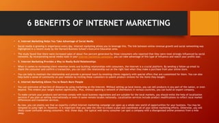 6 BENEFITS OF INTERNET MARKETING
• 4. Internet Marketing Helps You Take Advantage of Social Media
• Social media is growing in importance every day. Internet marketing allows you to leverage this. The link between online revenue growth and social networking was
highlighted in a recent study by the Harvard Business School’s Executive Education area.
• The study found that there were increased sales of about five percent generated by those consumers who reported that they were most strongly influenced by social
networks. By incorporating social media tools in your Internet marketing campaigns, you can take advantage of this type of influence and watch your profits soar.
• 5. Internet Marketing Provides a Way to Really Build Relationships
• When it comes to increasing client retention levels and building relationships with consumers, the Internet is a crucial platform. By sending a follow up email to
thank the consumer and confirm a transaction, you can start the relationship out on the right foot when they make a purchase from your online store.
• You can help to maintain the relationship and provide a personal touch by emailing clients regularly with special offers that are customized for them. You can also
help build a sense of community on your website by inviting these customers to submit product reviews for the items they bought.
• 6. Internet Marketing Allows You to Reach More People
• You can overcome all barriers of distance by using marketing on the Internet. Without setting up local stores, you can sell products in any part of the nation, or even
beyond. This widens your target market significantly. Plus, without opening a network of distributors in various countries, you can build an export company.
• To make certain your products and services comply with local business regulations and are suitable for the local markets, you should enlist the help of localization
services if you plan on selling internationally or even in some remote locales nationally. Localization services include product modifications to reflect local market
differences and translation services.
• By now, you can plainly see that an expertly crafted Internet marketing campaign can open up a whole new world of opportunities for your business. You may be
tempted to jump right in. However, it is important that you take the time to create a plan and coordinate all of your online marketing efforts. Otherwise, you will
likely cause confusion among consumers. And, these days, the typical web-savvy consumer can spot a company with a disorganized online presence from a mile
away.
 