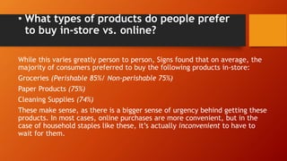 • What types of products do people prefer
to buy in-store vs. online?
While this varies greatly person to person, Signs found that on average, the
majority of consumers preferred to buy the following products in-store:
Groceries (Perishable 85%/ Non-perishable 75%)
Paper Products (75%)
Cleaning Supplies (74%)
These make sense, as there is a bigger sense of urgency behind getting these
products. In most cases, online purchases are more convenient, but in the
case of household staples like these, it’s actually inconvenient to have to
wait for them.
 
