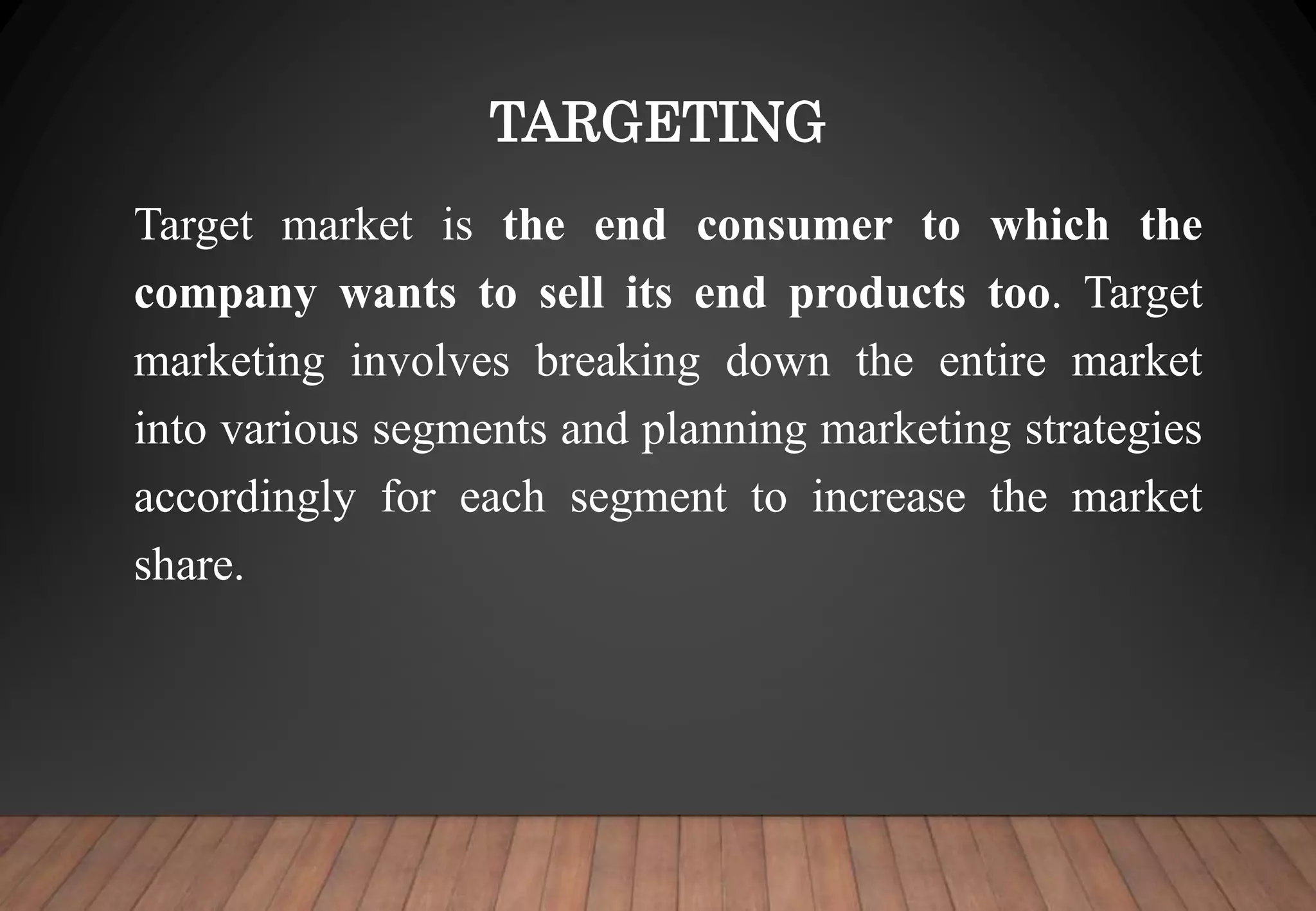 TARGETING
Target market is the end consumer to which the
company wants to sell its end products too. Target
marketing involves breaking down the entire market
into various segments and planning marketing strategies
accordingly for each segment to increase the market
share.
