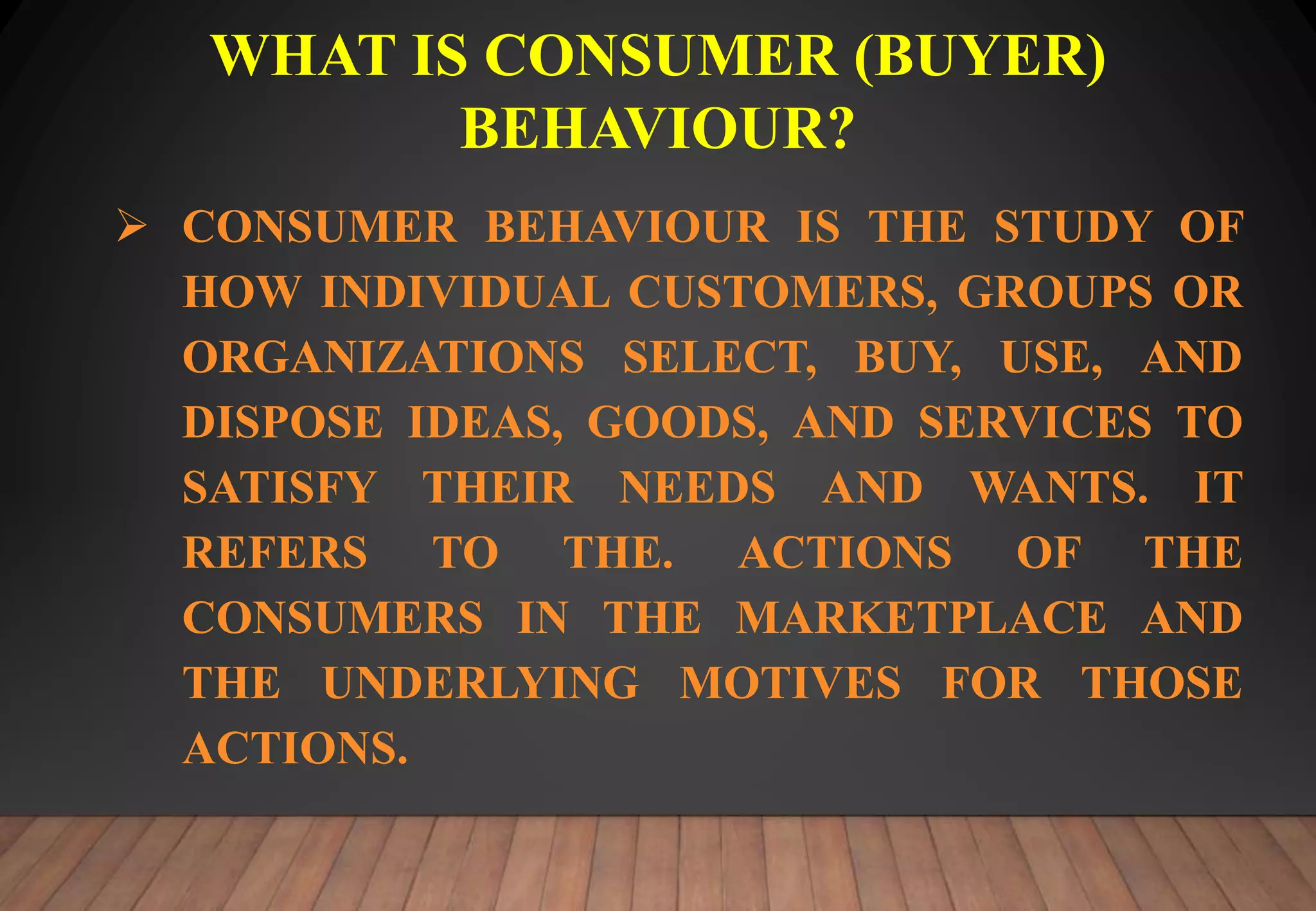 WHAT IS CONSUMER (BUYER)
BEHAVIOUR?
CONSUMER BEHAVIOUR IS THE STUDY OF
HOW INDIVIDUAL CUSTOMERS, GROUPS OR
ORGANIZATIONS SELECT, BUY, USE, AND
DISPOSE IDEAS, GOODS, AND SERVICES TO
SATISFY THEIR NEEDS AND WANTS. IT
REFERS TO THE. ACTIONS OF THE
CONSUMERS IN THE MARKETPLACE AND
THE UNDERLYING MOTIVES FOR THOSE
ACTIONS.