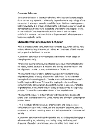 Consumer Behaviour
Consumer Behavior is the study of when, why, how and where people
do or do not buy a product. It basically depends on the psychology of the
consumer. It attempts to understand the buyer decision making process
both individually & in groups. It studies the individual consumers such as
demographics & behavioural aspects to understand the people’s wants.
In the study of Consumer Behaviour main focus is the customer
satisfaction because customer is the only person with whose presence
businesses actually exists
Characteristics of consumer behavior
•It is a process where consumer decide what to buy, when to buy, how
to buy, where to buy & how much to buy. •It comprises of both mental
and physical activities of consumer.
•Consumer behaviour is very complex and dynamic which keeps on
changing constantly.
•Individual buying behaviour is affected by various internal factors like
his needs, wants, attitudes & motives and also by external factors like
social groups, culture , status, environmental factors etc.
•Consumer behaviour starts before buying and even after buying.
Importance/Need of study of consumer behaviour To make better
strategies for increasing profits. To take into consideration customer’s
health, hygiene & fitness. To know the buying decisions and how
consumer make consumption. Consistent change in Consumer’s tastes
or preferences. Consumer behavior study is necessary to make pricing
policies. To avoid future market failures. ConsumerBehavior
•Consumer behavior is a study of how individuals make decision to
spend their available resources (time, money and effort) or consumption
related items
. •It is the study of individuals, or organizations and the processes
consumers use to search, select, use and dispose of products, services,
experience, or ideas to satisfy needs and its impact on the consumer and
society
•Consumer behavior involves the process and activities people engage in
when searching for, selecting, purchasing, using, evaluating and
disposing of products and services so as to satisfy their needs and
 
