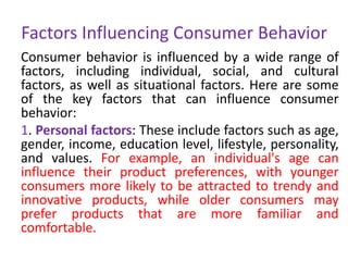 Factors Influencing Consumer Behavior
Consumer behavior is influenced by a wide range of
factors, including individual, social, and cultural
factors, as well as situational factors. Here are some
of the key factors that can influence consumer
behavior:
1. Personal factors: These include factors such as age,
gender, income, education level, lifestyle, personality,
and values. For example, an individual's age can
influence their product preferences, with younger
consumers more likely to be attracted to trendy and
innovative products, while older consumers may
prefer products that are more familiar and
comfortable.
 