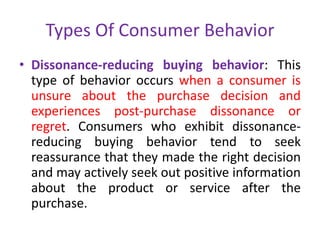 Types Of Consumer Behavior
• Dissonance-reducing buying behavior: This
type of behavior occurs when a consumer is
unsure about the purchase decision and
experiences post-purchase dissonance or
regret. Consumers who exhibit dissonance-
reducing buying behavior tend to seek
reassurance that they made the right decision
and may actively seek out positive information
about the product or service after the
purchase.
 