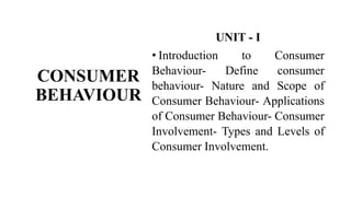 CONSUMER
BEHAVIOUR
UNIT - I
• Introduction to Consumer
Behaviour- Define consumer
behaviour- Nature and Scope of
Consumer Behaviour- Applications
of Consumer Behaviour- Consumer
Involvement- Types and Levels of
Consumer Involvement.
 