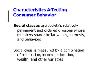 Characteristics Affecting
Consumer Behavior
Social classes are society’s relatively
permanent and ordered divisions whose
members share similar values, interests,
and behaviors
Social class is measured by a combination
of occupation, income, education,
wealth, and other variables
 