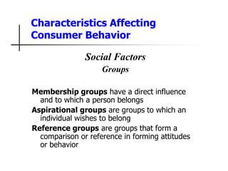 Characteristics Affecting
Consumer Behavior
Social Factors
Groups
Membership groups have a direct influence
and to which a person belongs
Aspirational groups are groups to which an
individual wishes to belong
Reference groups are groups that form a
comparison or reference in forming attitudes
or behavior
 