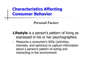 Characteristics Affecting
Consumer Behavior
Personal Factors
Lifestyle is a person’s pattern of living as
expressed in his or her psychographics
• Measures a consumer’s AIOs (activities,
interests, and opinions) to capture information
about a person’s pattern of acting and
interacting in the environment
 