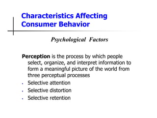 Characteristics Affecting
Consumer Behavior
Psychological Factors
Perception is the process by which people
select, organize, and interpret information to
form a meaningful picture of the world from
three perceptual processes
• Selective attention
• Selective distortion
• Selective retention
 
