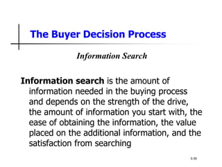 The Buyer Decision Process
5-39
Information Search
Information search is the amount of
information needed in the buying process
and depends on the strength of the drive,
the amount of information you start with, the
ease of obtaining the information, the value
placed on the additional information, and the
satisfaction from searching
 