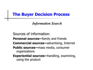 The Buyer Decision Process
Information Search
Sources of information:
Personal sources—family and friends
Commercial sources—advertising, Internet
Public sources—mass media, consumer
organizations
Experiential sources—handling, examining,
using the product
 