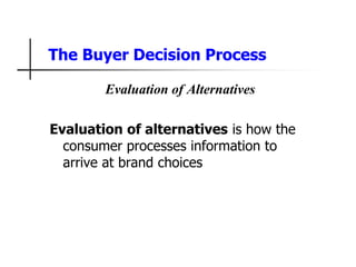 The Buyer Decision Process
Evaluation of Alternatives
Evaluation of alternatives is how the
consumer processes information to
arrive at brand choices
 