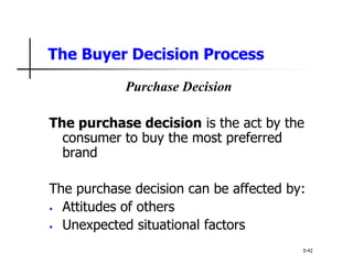 The Buyer Decision Process
5-42
Purchase Decision
The purchase decision is the act by the
consumer to buy the most preferred
brand
The purchase decision can be affected by:
• Attitudes of others
• Unexpected situational factors
 