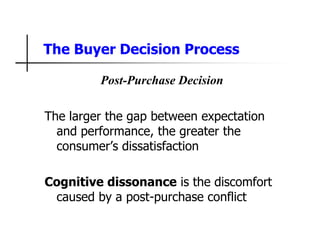 The Buyer Decision Process
Post-Purchase Decision
The larger the gap between expectation
and performance, the greater the
consumer’s dissatisfaction
Cognitive dissonance is the discomfort
caused by a post-purchase conflict
 