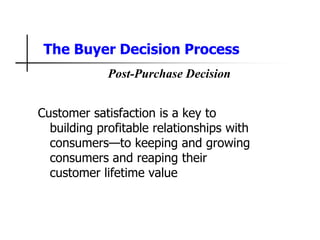 The Buyer Decision Process
Customer satisfaction is a key to
building profitable relationships with
consumers—to keeping and growing
consumers and reaping their
customer lifetime value
Post-Purchase Decision
 