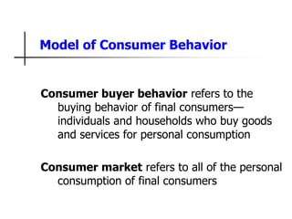 Model of Consumer Behavior
Consumer buyer behavior refers to the
buying behavior of final consumers—
individuals and households who buy goods
and services for personal consumption
Consumer market refers to all of the personal
consumption of final consumers
 