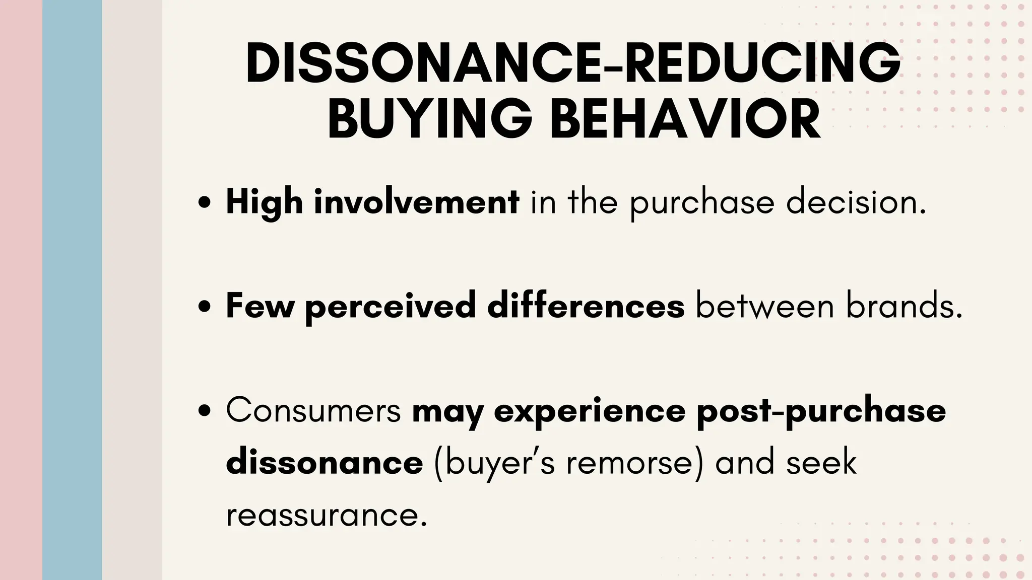 DISSONANCE-REDUCING
BUYING BEHAVIOR
High involvement in the purchase decision.
Few perceived differences between brands.
Consumers may experience post-purchase
dissonance (buyer’s remorse) and seek
reassurance.
 