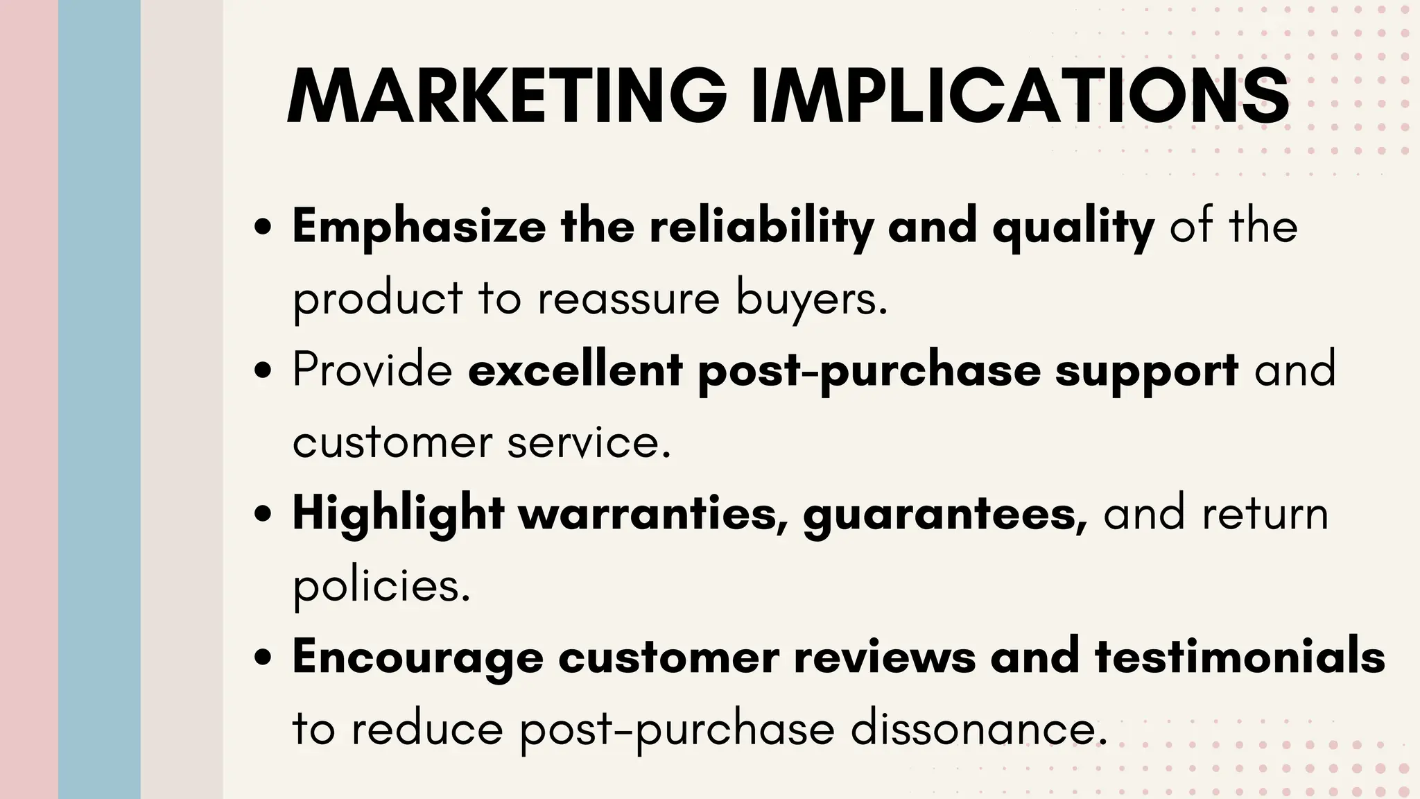 MARKETING IMPLICATIONS
Emphasize the reliability and quality of the
product to reassure buyers.
Provide excellent post-purchase support and
customer service.
Highlight warranties, guarantees, and return
policies.
Encourage customer reviews and testimonials
to reduce post-purchase dissonance.
 
