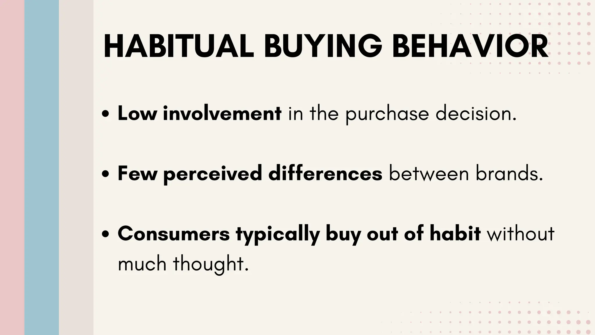 HABITUAL BUYING BEHAVIOR
Low involvement in the purchase decision.
Few perceived differences between brands.
Consumers typically buy out of habit without
much thought.
 