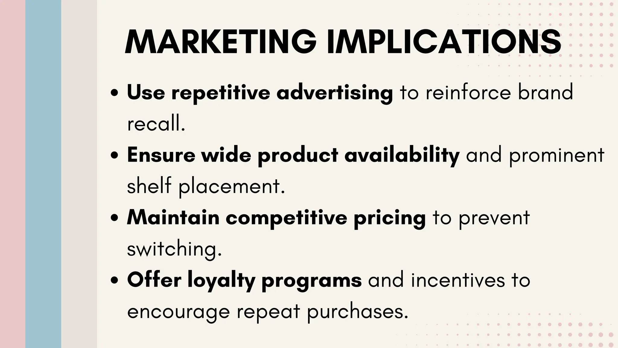 MARKETING IMPLICATIONS
Use repetitive advertising to reinforce brand
recall.
Ensure wide product availability and prominent
shelf placement.
Maintain competitive pricing to prevent
switching.
Offer loyalty programs and incentives to
encourage repeat purchases.
 