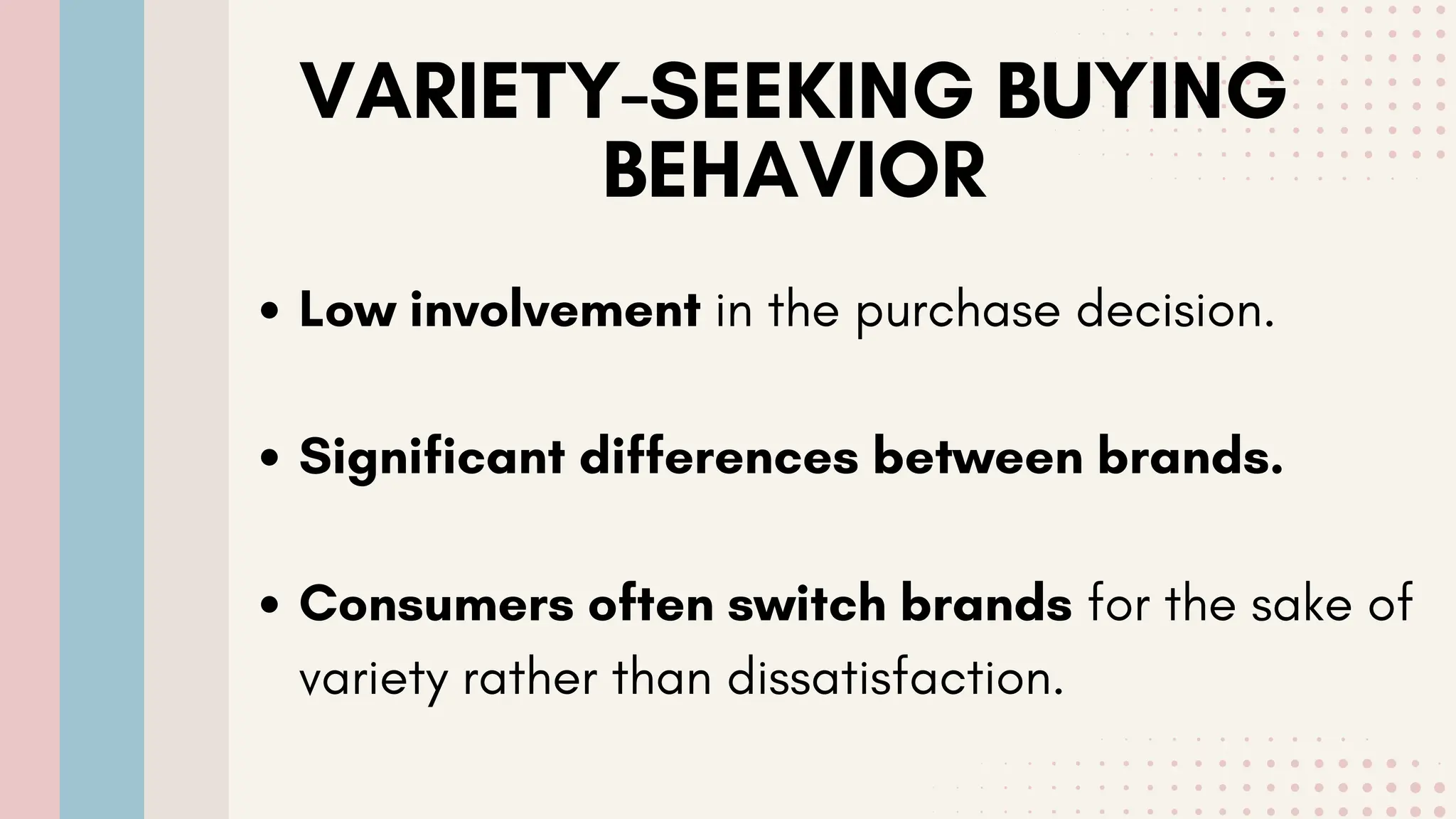 VARIETY-SEEKING BUYING
BEHAVIOR
Low involvement in the purchase decision.
Significant differences between brands.
Consumers often switch brands for the sake of
variety rather than dissatisfaction.
 