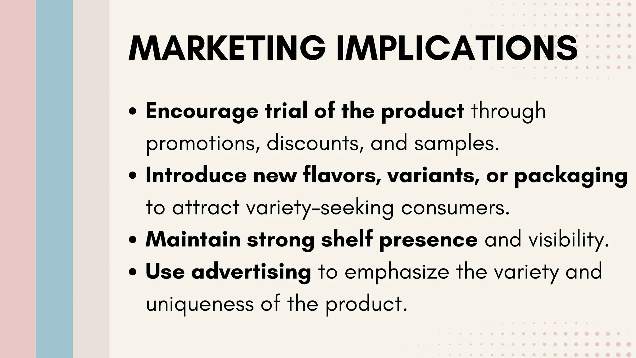 MARKETING IMPLICATIONS
Encourage trial of the product through
promotions, discounts, and samples.
Introduce new flavors, variants, or packaging
to attract variety-seeking consumers.
Maintain strong shelf presence and visibility.
Use advertising to emphasize the variety and
uniqueness of the product.
 