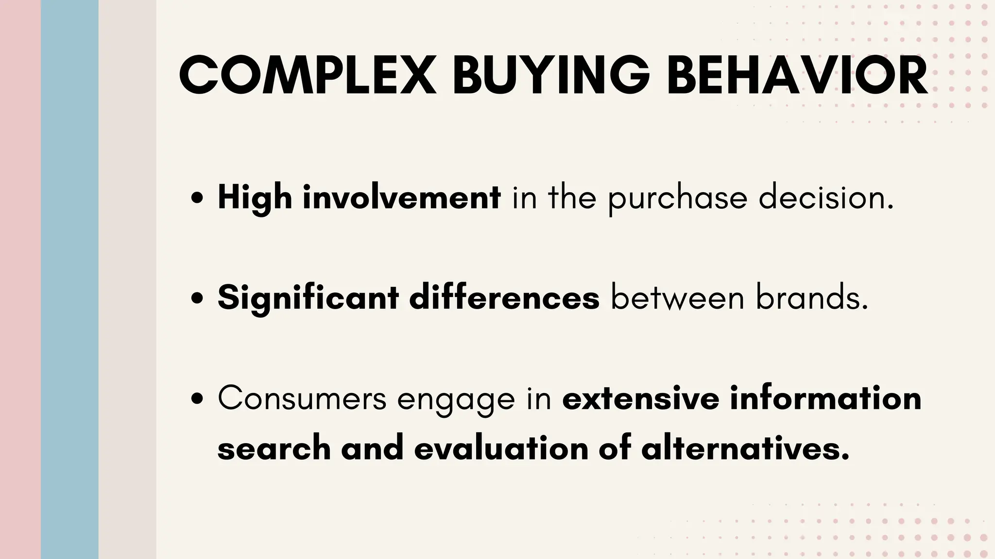 COMPLEX BUYING BEHAVIOR
High involvement in the purchase decision.
Significant differences between brands.
Consumers engage in extensive information
search and evaluation of alternatives.
 