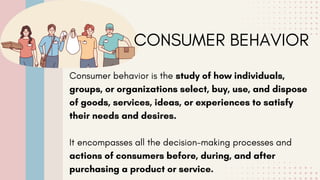 CONSUMER BEHAVIOR
Consumer behavior is the study of how individuals,
groups, or organizations select, buy, use, and dispose
of goods, services, ideas, or experiences to satisfy
their needs and desires.
It encompasses all the decision-making processes and
actions of consumers before, during, and after
purchasing a product or service.
 