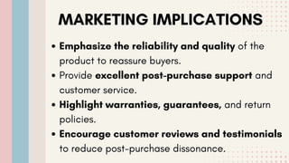 MARKETING IMPLICATIONS
Emphasize the reliability and quality of the
product to reassure buyers.
Provide excellent post-purchase support and
customer service.
Highlight warranties, guarantees, and return
policies.
Encourage customer reviews and testimonials
to reduce post-purchase dissonance.
 