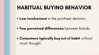 HABITUAL BUYING BEHAVIOR
Low involvement in the purchase decision.
Few perceived differences between brands.
Consumers typically buy out of habit without
much thought.
 