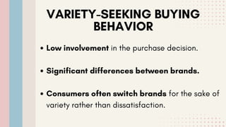 VARIETY-SEEKING BUYING
BEHAVIOR
Low involvement in the purchase decision.
Significant differences between brands.
Consumers often switch brands for the sake of
variety rather than dissatisfaction.
 