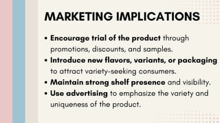 MARKETING IMPLICATIONS
Encourage trial of the product through
promotions, discounts, and samples.
Introduce new flavors, variants, or packaging
to attract variety-seeking consumers.
Maintain strong shelf presence and visibility.
Use advertising to emphasize the variety and
uniqueness of the product.
 