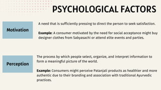 PSYCHOLOGICAL FACTORS
Motivation
Perception
A need that is sufficiently pressing to direct the person to seek satisfaction.
Example: A consumer motivated by the need for social acceptance might buy
designer clothes from Sabyasachi or attend elite events and parties.
The process by which people select, organize, and interpret information to
form a meaningful picture of the world.
Example: Consumers might perceive Patanjali products as healthier and more
authentic due to their branding and association with traditional Ayurvedic
practices.
 