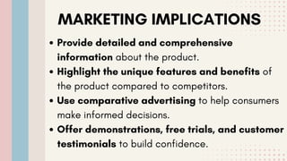 MARKETING IMPLICATIONS
Provide detailed and comprehensive
information about the product.
Highlight the unique features and benefits of
the product compared to competitors.
Use comparative advertising to help consumers
make informed decisions.
Offer demonstrations, free trials, and customer
testimonials to build confidence.
 
