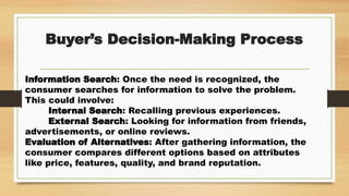 Buyer’s Decision-Making Process
Information Search: Once the need is recognized, the
consumer searches for information to solve the problem.
This could involve:
Internal Search: Recalling previous experiences.
External Search: Looking for information from friends,
advertisements, or online reviews.
Evaluation of Alternatives: After gathering information, the
consumer compares different options based on attributes
like price, features, quality, and brand reputation.
 