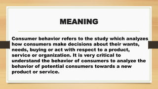 MEANING
Consumer behavior refers to the study which analyzes
how consumers make decisions about their wants,
needs, buying or act with respect to a product,
service or organization. It is very critical to
understand the behavior of consumers to analyze the
behavior of potential consumers towards a new
product or service.
 