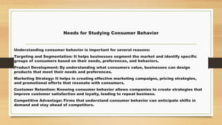 Needs for Studying Consumer Behavior
Understanding consumer behavior is important for several reasons:
Targeting and Segmentation: It helps businesses segment the market and identify specific
groups of consumers based on their needs, preferences, and behaviors.
Product Development: By understanding what consumers value, businesses can design
products that meet their needs and preferences.
Marketing Strategy: It helps in creating effective marketing campaigns, pricing strategies,
and promotional efforts that resonate with consumers.
Customer Retention: Knowing consumer behavior allows companies to create strategies that
improve customer satisfaction and loyalty, leading to repeat business.
Competitive Advantage: Firms that understand consumer behavior can anticipate shifts in
demand and stay ahead of competitors.
 