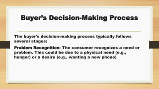 Buyer’s Decision-Making Process
The buyer's decision-making process typically follows
several stages:
Problem Recognition: The consumer recognizes a need or
problem. This could be due to a physical need (e.g.,
hunger) or a desire (e.g., wanting a new phone)
 
