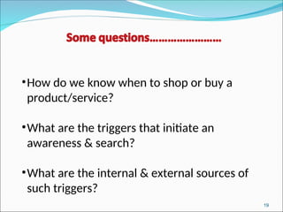19
•How do we know when to shop or buy a
product/service?
•What are the triggers that initiate an
awareness & search?
•What are the internal & external sources of
such triggers?
 