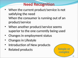 20
• When the current product/service is not
satisfying the need
When the consumer is running out of an
product/service
• When another product/service seems
superior to the one currently being used
• Changes in employment status
• Changes in Lifestyle
• Introduction of New products
• Related products Simple or
complex
 