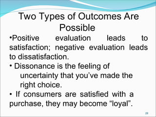 28
Two Types of Outcomes Are
Possible
•Positive evaluation leads to
satisfaction; negative evaluation leads
to dissatisfaction.
• Dissonance is the feeling of
uncertainty that you’ve made the
right choice.
• If consumers are satisfied with a
purchase, they may become “loyal”.
 