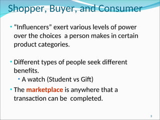 Shopper, Buyer, and Consumer
• “Influencers” exert various levels of power
over the choices a person makes in certain
product categories.
• Different types of people seek different
benefits.
• A watch (Student vs Gift)
• The marketplace is anywhere that a
transaction can be completed.
3
 