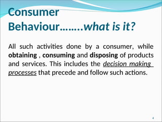 Consumer
Behaviour……..what is it?
All such activities done by a consumer, while
obtaining , consuming and disposing of products
and services. This includes the decision making
processes that precede and follow such actions.
4
 