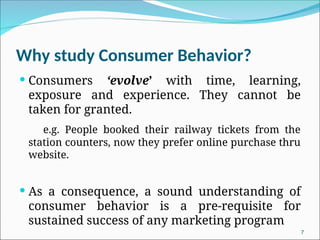 Why study Consumer Behavior?
 Consumers ‘evolve’ with time, learning,
exposure and experience. They cannot be
taken for granted.
e.g. People booked their railway tickets from the
station counters, now they prefer online purchase thru
website.
 As a consequence, a sound understanding of
consumer behavior is a pre-requisite for
sustained success of any marketing program
7
 