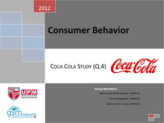 2012


   Consumer Behavior


   COCA COLA STUDY (Q.4)


                   Group Members:
                      Mohammad Mahdi Mesbahi GM04701

                             Masoud Moghadas GM04443

                           Mark Liew Han Loong GM04130
 