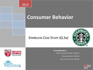 2012


   Consumer Behavior


   STARBUCKS CASE STUDY (Q.5a)


                    Group Members:
                       Mohammad Mahdi Mesbahi GM04701

                              Masoud Moghadas GM04443

                            Mark Liew Han Loong GM04130
 