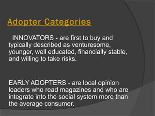 Adopter Categories
INNOVATORS - are first to buy and
typically described as venturesome,
younger, well educated, financially stable,
and willing to take risks.
EARLY ADOPTERS - are local opinion
leaders who read magazines and who are
integrate into the social system more than
the average consumer.
 