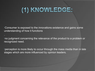 •Consumer is exposed to the innovations existence and gains some
understanding of how it functions
.
•no judgment concerning the relevance of the product to a problem or
recognized need.
•perception is more likely to occur through the mass media than in late
stages which are more influenced by opinion leaders.
 