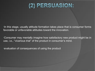 •In this stage, usually attitude formation takes place that is consumer forms
favorable or unfavorable attitudes toward the innovation.
•Consumer may mentally imagine how satisfactory new product might be in
use, i.e., “vicarious trial” of the product in consumer’s mind.
•evaluation of consequences of using the product
 